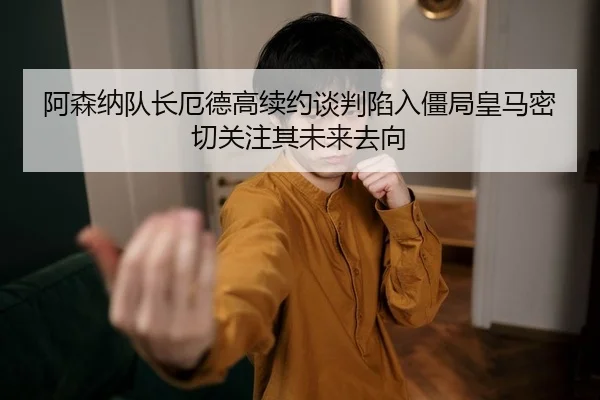 阿森纳队长厄德高续约谈判陷入僵局皇马密切关注其未来去向